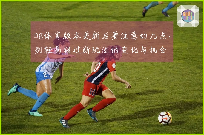 ng体育版本更新后要注意的几点，别轻易错过新玩法的变化与机会